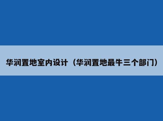 华润置地室内设计(华润置地最牛三个部门) 华润置地室内设计(华润置地最牛三个部门)