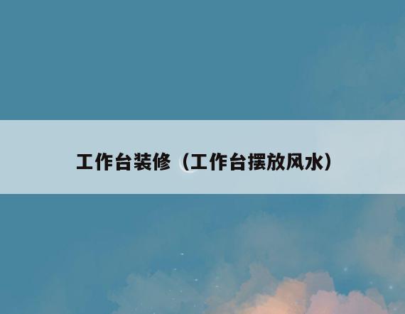 工作台装修(工作台摆放风水) 工作台装修(工作台摆放风水)