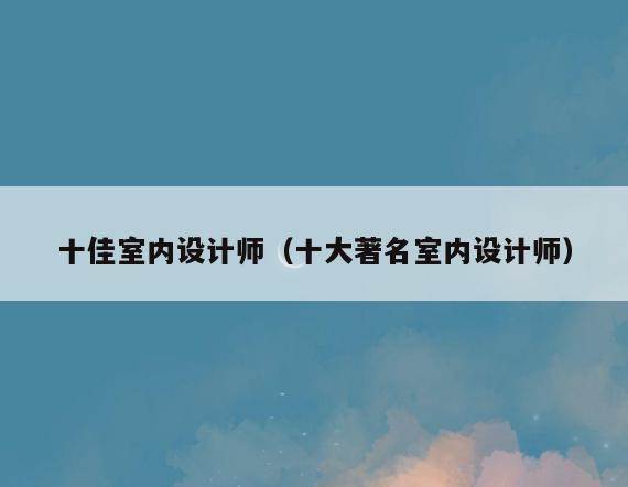 十佳室内设计师(十大著名室内设计师) 十佳室内设计师(十大著名室内设计师)
