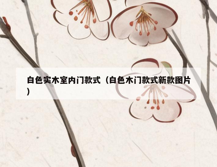 白色实木室内门款式(白色木门款式新款图片) 白色实木室内门款式(白色木门款式新款图片)