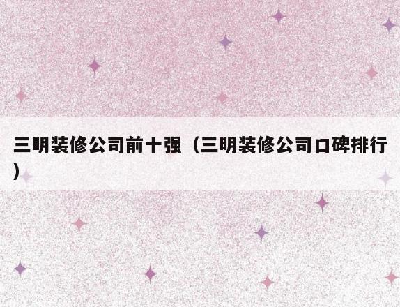三明装修公司前十强（三明装修公司口碑排行）