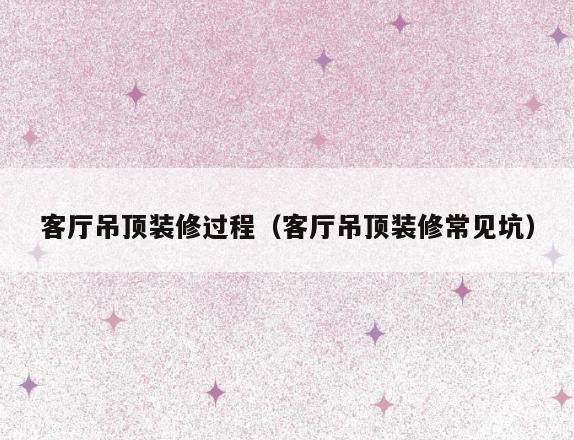 客厅吊顶装修过程(客厅吊顶装修常见坑) 客厅吊顶装修过程(客厅吊顶装修常见坑)