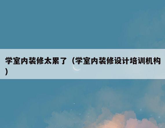 学室内装修太累了(学室内装修设计培训机构) 学室内装修太累了(学室内装修设计培训机构)